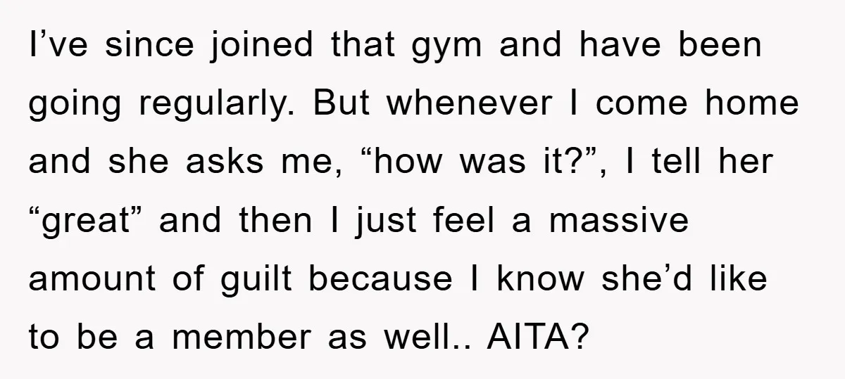 I’ve since joined that gym and have been going regularly. But whenever I come home and she asks me, “how was it?”, I tell her “great” and then I just...