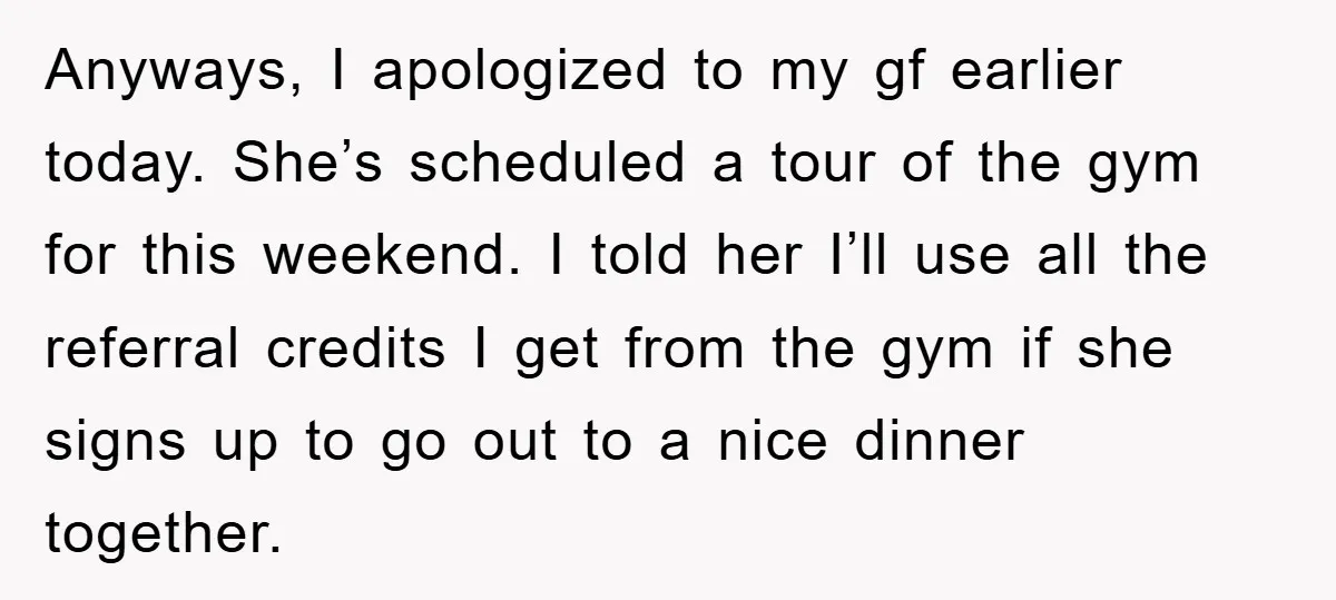 Anyways, I apologized to my gf earlier today. She’s scheduled a tour of the gym for this weekend. I told her I’ll use all the referral credits I get from...