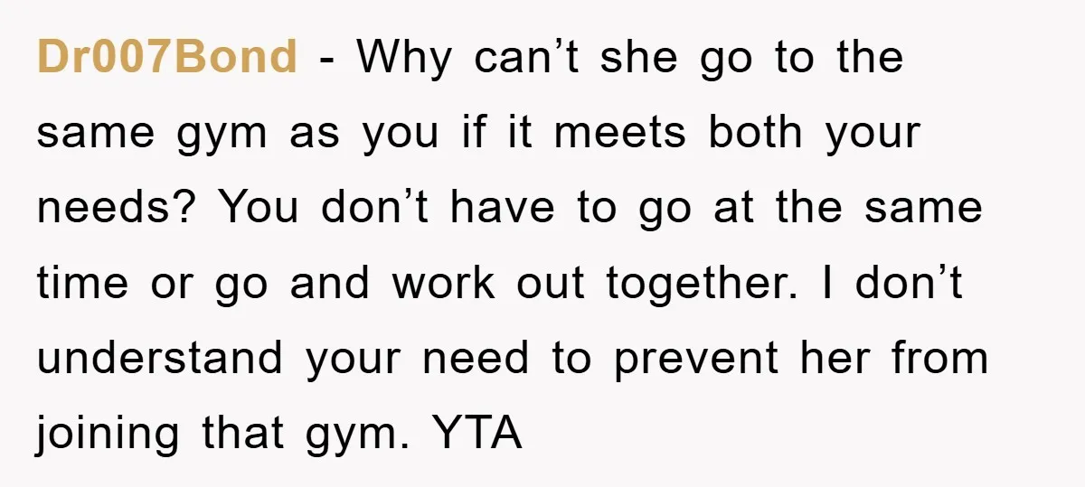 Dr007Bond − Why can’t she go to the same gym as you if it meets both your needs? You don’t have to go at the same time or go and...