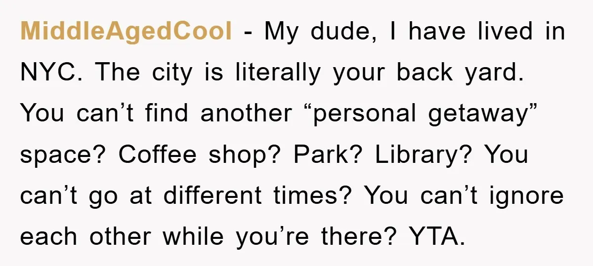 MiddleAgedCool − My dude, I have lived in NYC. The city is literally your back yard. You can’t find another “personal getaway” space? Coffee shop? Park? Library? You can’t go...