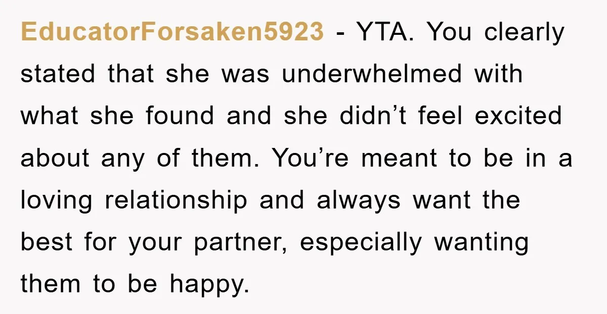 EducatorForsaken5923 − YTA. You clearly stated that she was underwhelmed with what she found and she didn’t feel excited about any of them. You’re meant to be in a loving...
