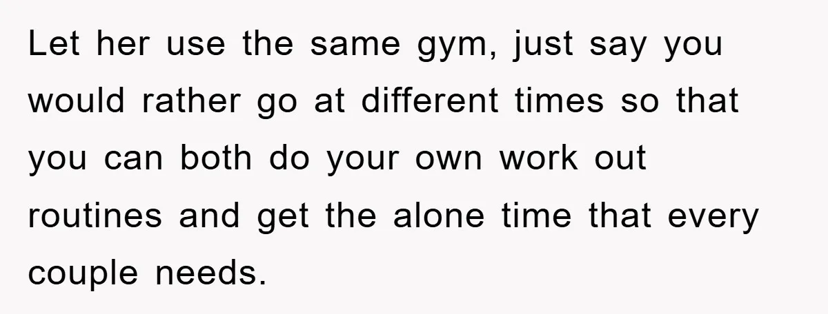 Let her use the same gym, just say you would rather go at different times so that you can both do your own work out routines and get the alone...