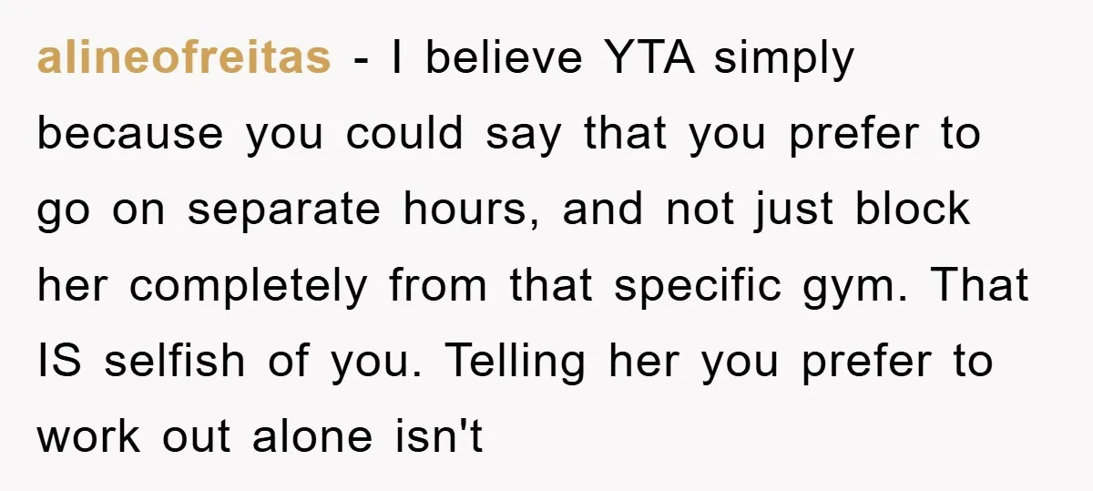 alineofreitas − I believe YTA simply because you could say that you prefer to go on separate hours, and not just block her completely from that specific gym. That IS...