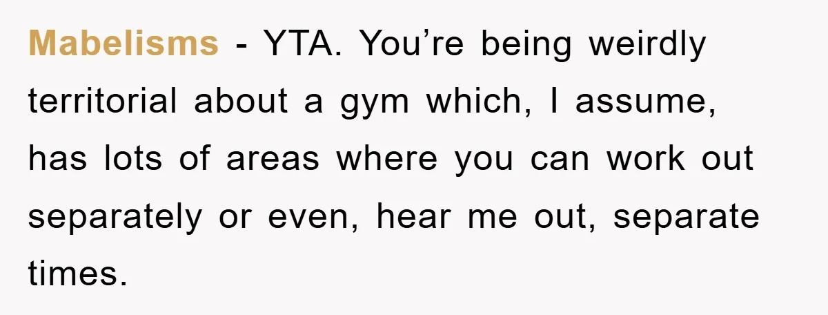 Mabelisms − YTA. You’re being weirdly territorial about a gym which, I assume, has lots of areas where you can work out separately or even, hear me out, separate times.