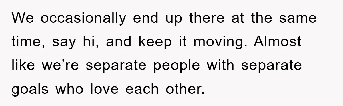 We occasionally end up there at the same time, say hi, and keep it moving. Almost like we’re separate people with separate goals who love each other.