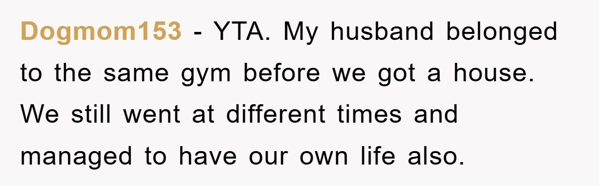 Dogmom153 − YTA. My husband belonged to the same gym before we got a house. We still went at different times and managed to have our own life also.