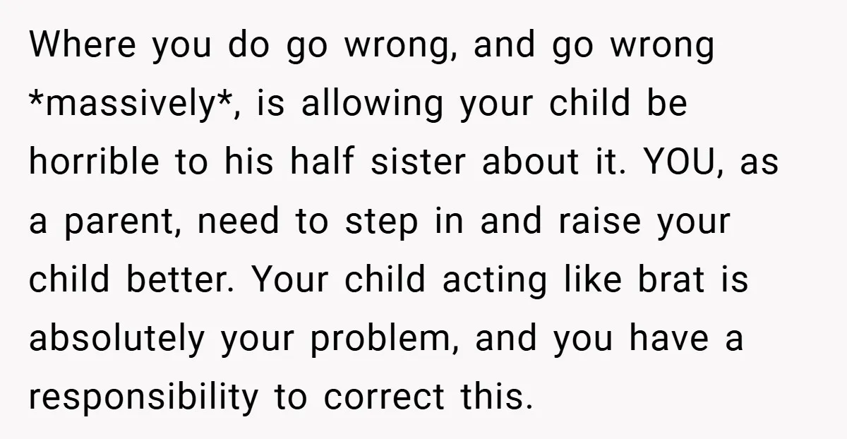 Where you do go wrong, and go wrong *massively*, is allowing your child be horrible to his half sister about it. YOU, as a parent, need to step in and...