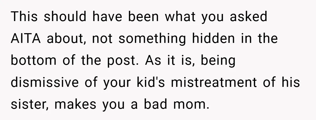 This should have been what you asked AITA about, not something hidden in the bottom of the post. As it is, being dismissive of your kid's mistreatment of his sister,...