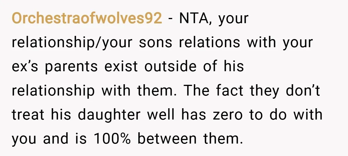 Orchestraofwolves92 − NTA, your relationship/your sons relations with your ex’s parents exist outside of his relationship with them. The fact they don’t treat his daughter well has zero to do...