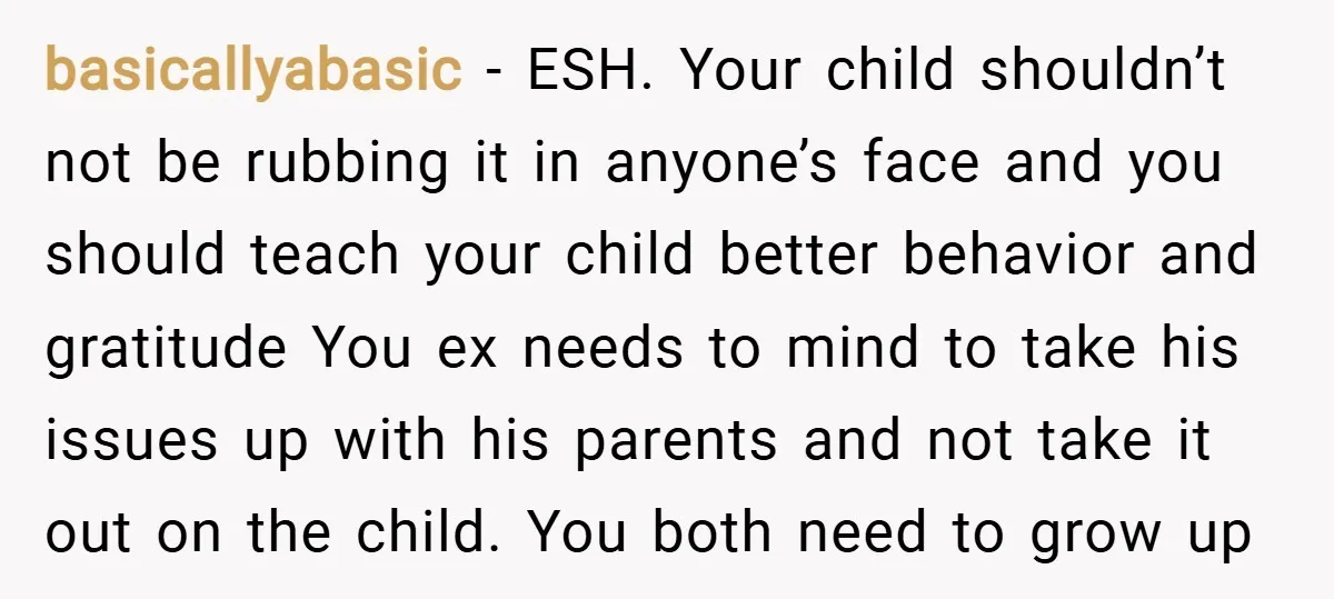 basicallyabasic − ESH. Your child shouldn’t not be rubbing it in anyone’s face and you should teach your child better behavior and gratitude You ex needs to mind to take...