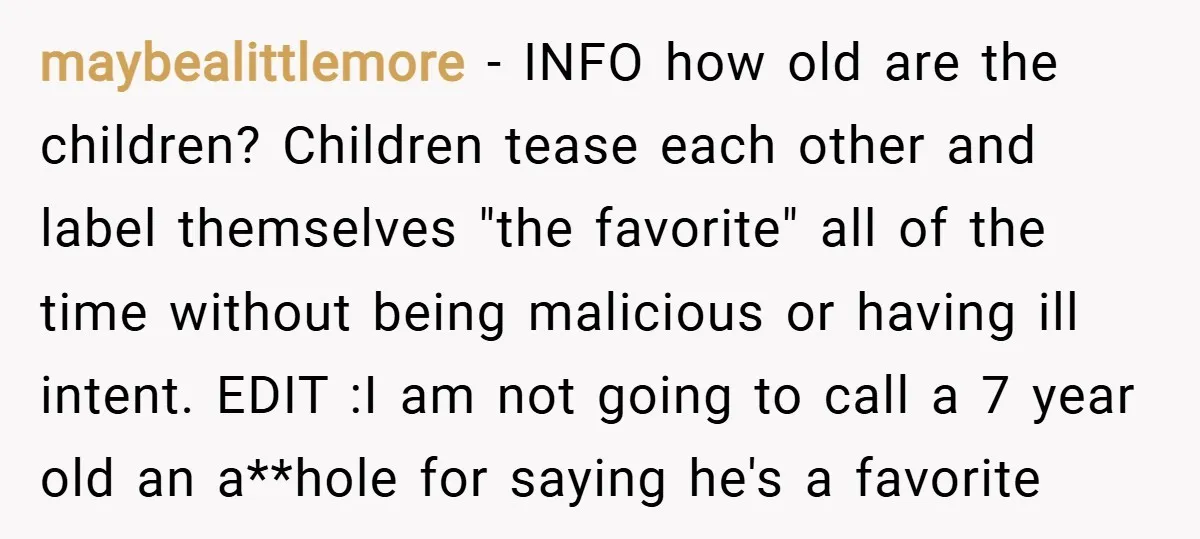 maybealittlemore − INFO how old are the children? Children tease each other and label themselves "the favorite" all of the time without being malicious or having ill intent. EDIT :I...