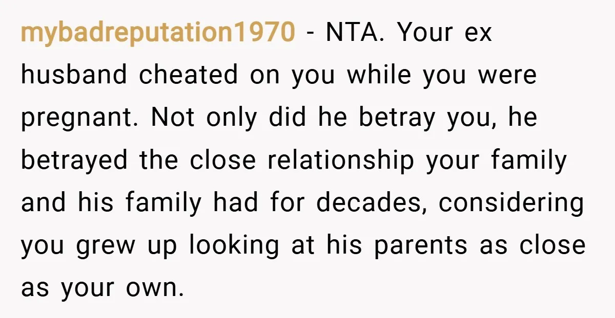 mybadreputation1970 − NTA. Your ex husband cheated on you while you were pregnant. Not only did he betray you, he betrayed the close relationship your family and his family had...