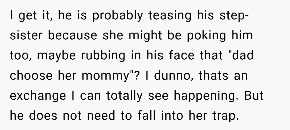 I get it, he is probably teasing his step-sister because she might be poking him too, maybe rubbing in his face that "dad choose her mommy"? I dunno, thats an...