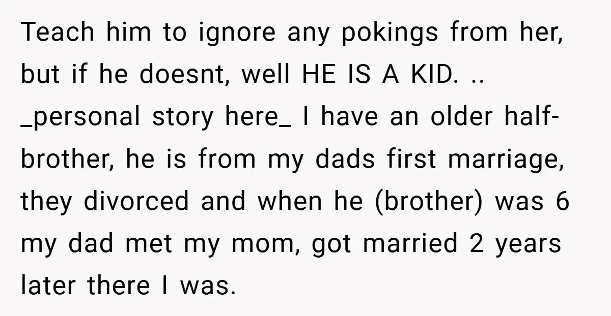 Teach him to ignore any pokings from her, but if he doesnt, well HE IS A KID. .. _personal story here_ I have an older half-brother, he is from my...
