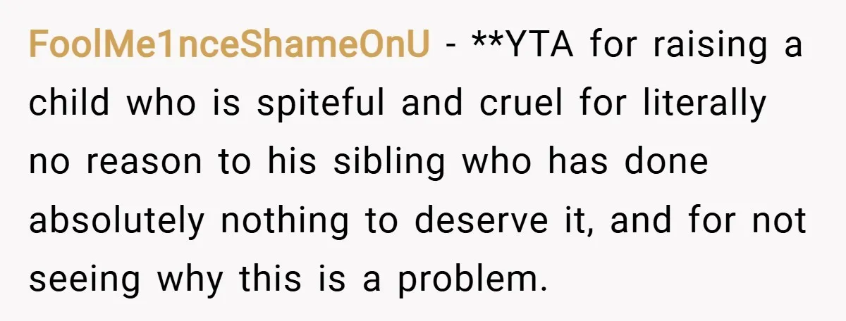FoolMe1nceShameOnU − **YTA for raising a child who is spiteful and cruel for literally no reason to his sibling who has done absolutely nothing to deserve it, and for not...