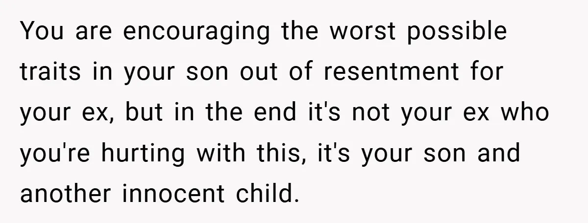 You are encouraging the worst possible traits in your son out of resentment for your ex, but in the end it's not your ex who you're hurting with this, it's...
