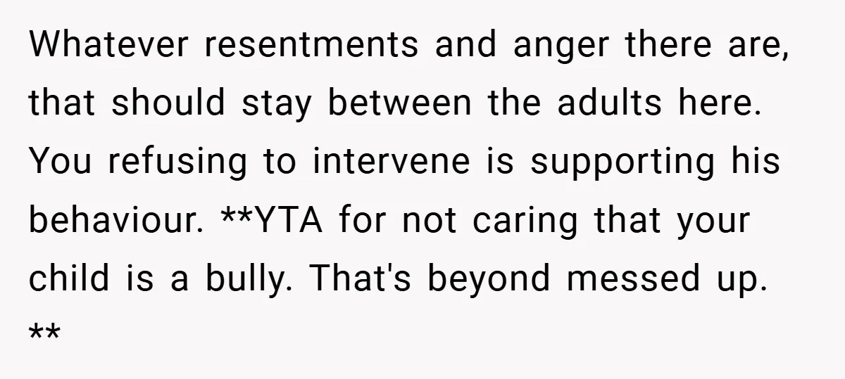 Whatever resentments and anger there are, that should stay between the adults here. You refusing to intervene is supporting his behaviour. **YTA for not caring that your child is a...