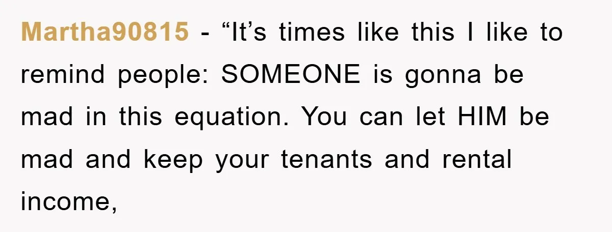 Martha90815 - “It’s times like this I like to remind people: SOMEONE is gonna be mad in this equation. You can let HIM be mad and keep your tenants and...