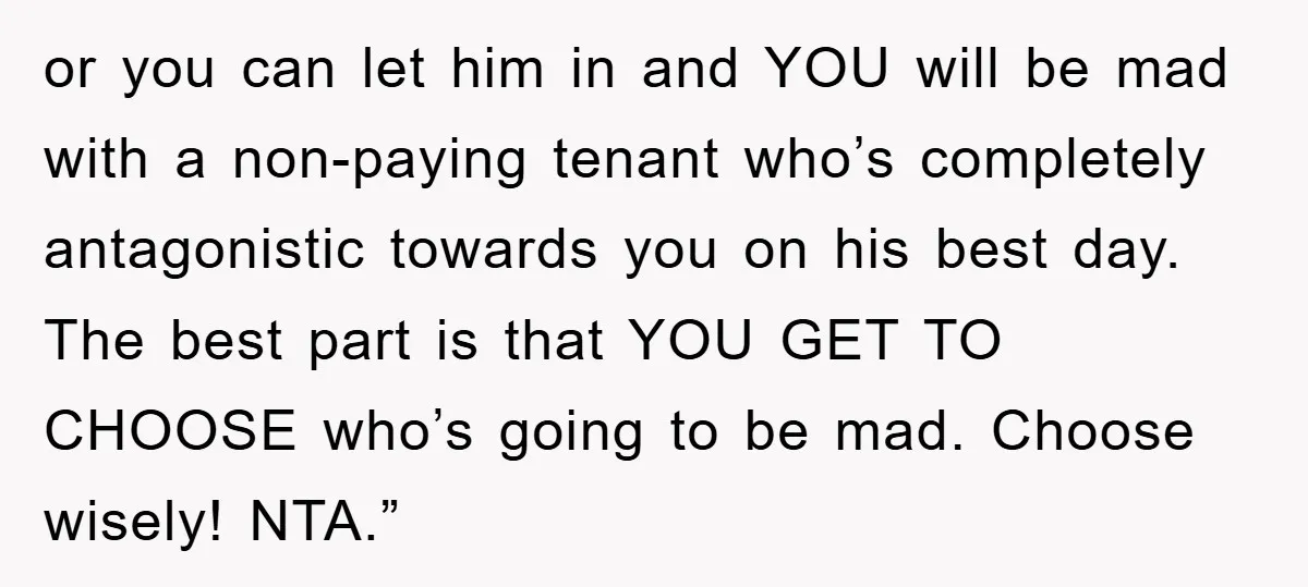 or you can let him in and YOU will be mad with a non-paying tenant who’s completely antagonistic towards you on his best day. The best part is that YOU...