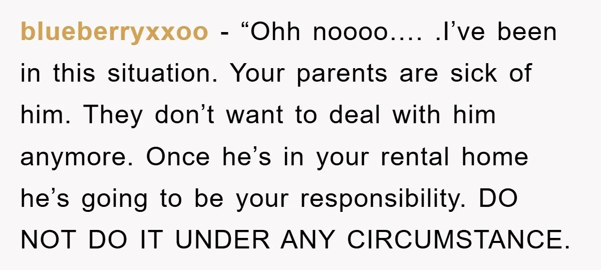 blueberryxxoo - “Ohh noooo…. .I’ve been in this situation. Your parents are sick of him. They don’t want to deal with him anymore. Once he’s in your rental home he’s...