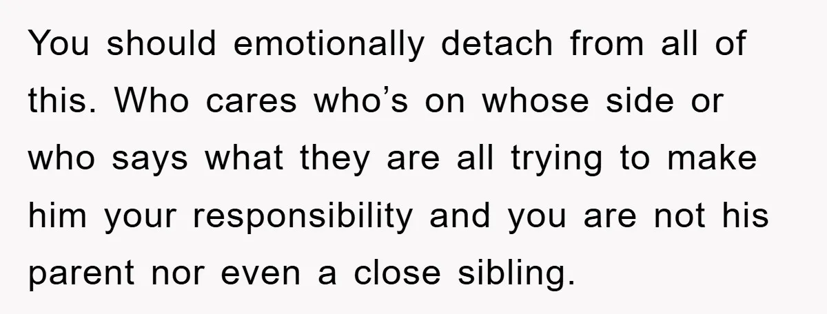 You should emotionally detach from all of this. Who cares who’s on whose side or who says what they are all trying to make him your responsibility and you are...