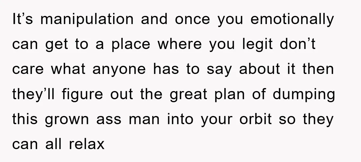 It’s manipulation and once you emotionally can get to a place where you legit don’t care what anyone has to say about it then they’ll figure out the great plan...