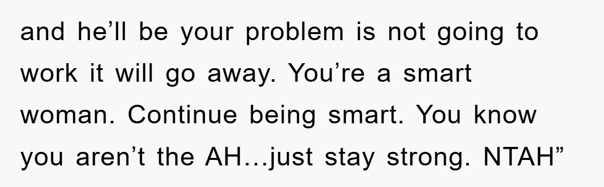 and he’ll be your problem is not going to work it will go away. You’re a smart woman. Continue being smart. You know you aren’t the AH…just stay strong. NTAH”