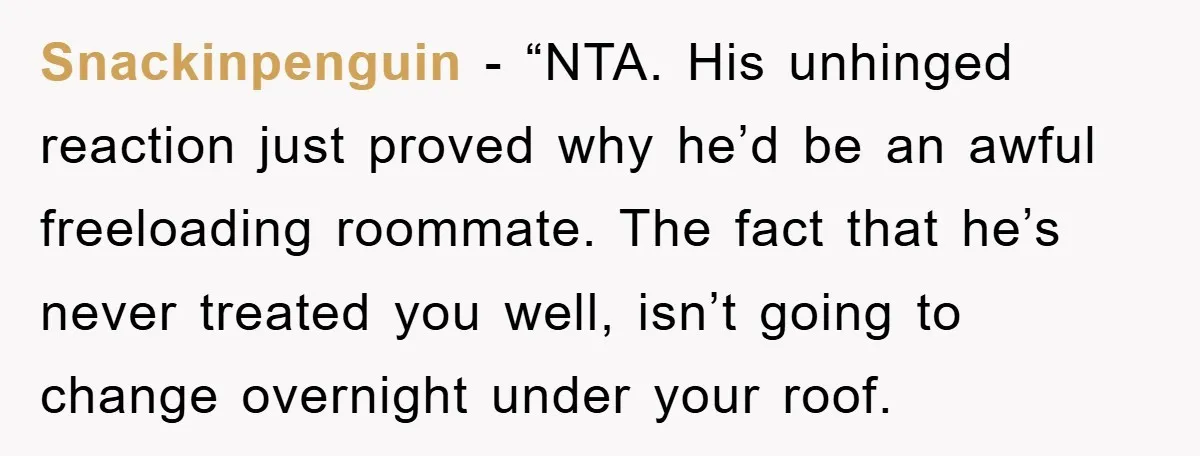 Snackinpenguin - “NTA. His unhinged reaction just proved why he’d be an awful freeloading roommate. The fact that he’s never treated you well, isn’t going to change overnight under your...