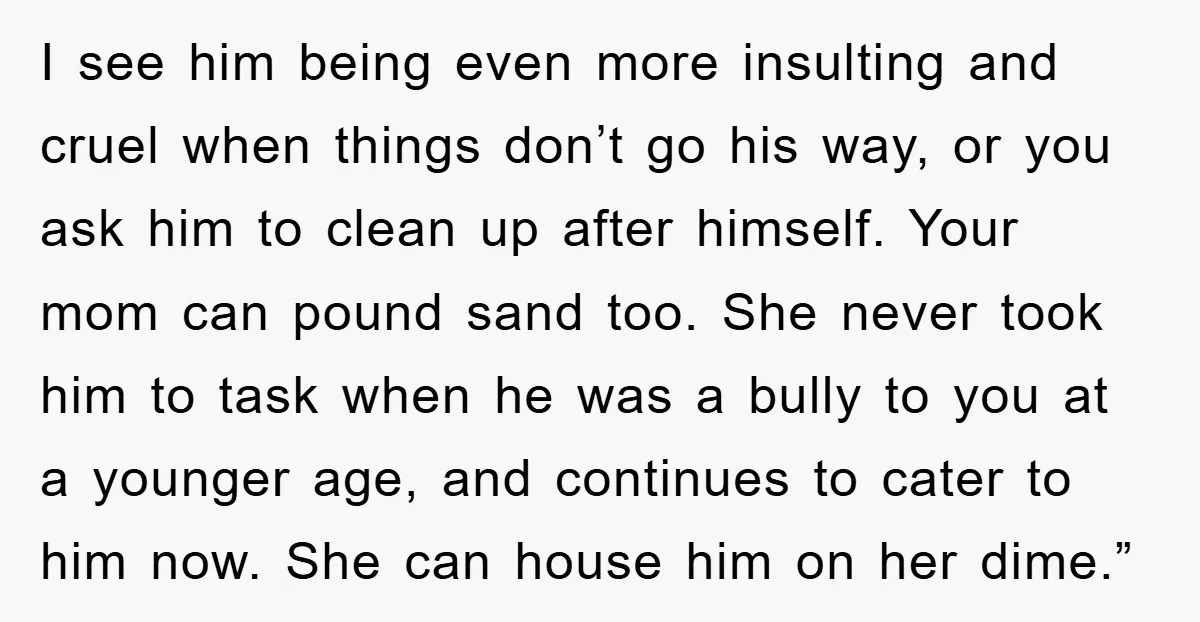 I see him being even more insulting and cruel when things don’t go his way, or you ask him to clean up after himself. Your mom can pound sand too....