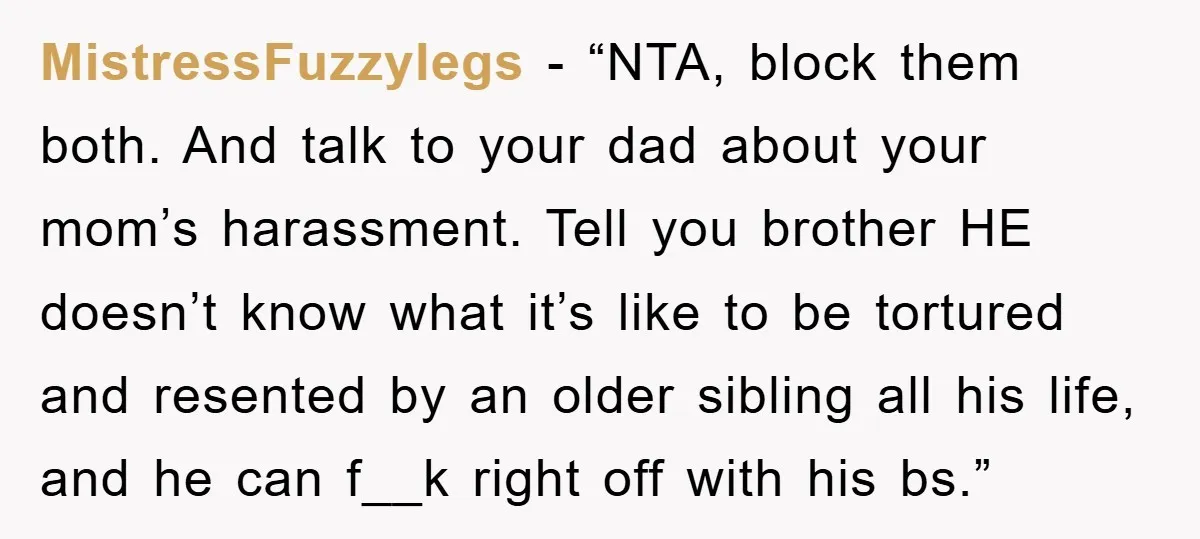 MistressFuzzylegs - “NTA, block them both. And talk to your dad about your mom’s harassment. Tell you brother HE doesn’t know what it’s like to be tortured and resented by...