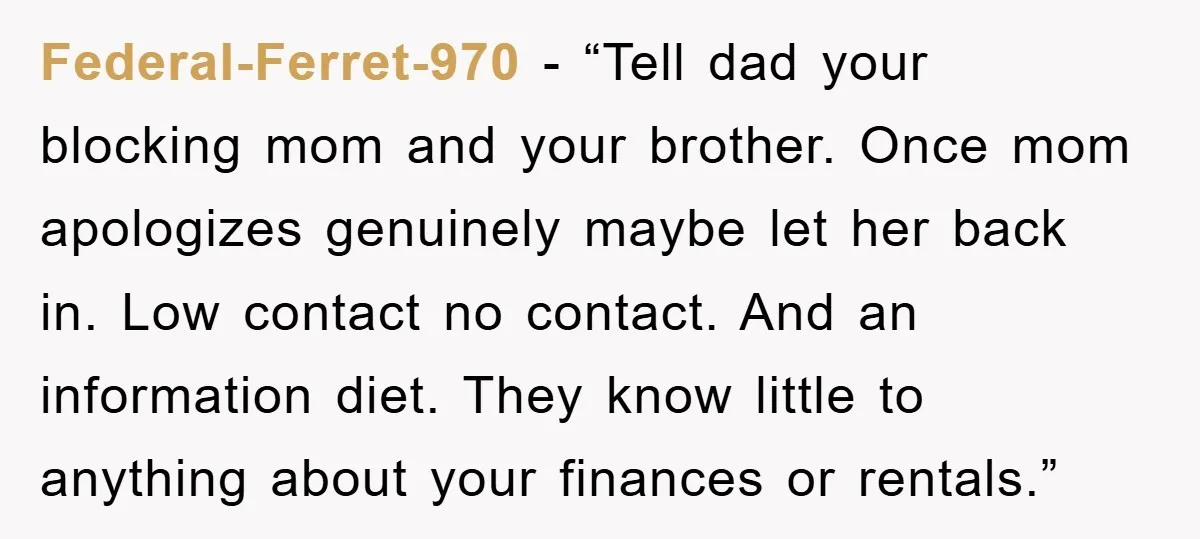 Federal-Ferret-970 - “Tell dad your blocking mom and your brother. Once mom apologizes genuinely maybe let her back in. Low contact no contact. And an information diet. They know little...