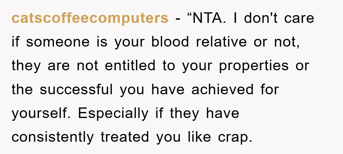 catscoffeecomputers - “NTA. I don't care if someone is your blood relative or not, they are not entitled to your properties or the successful you have achieved for yourself. Especially...