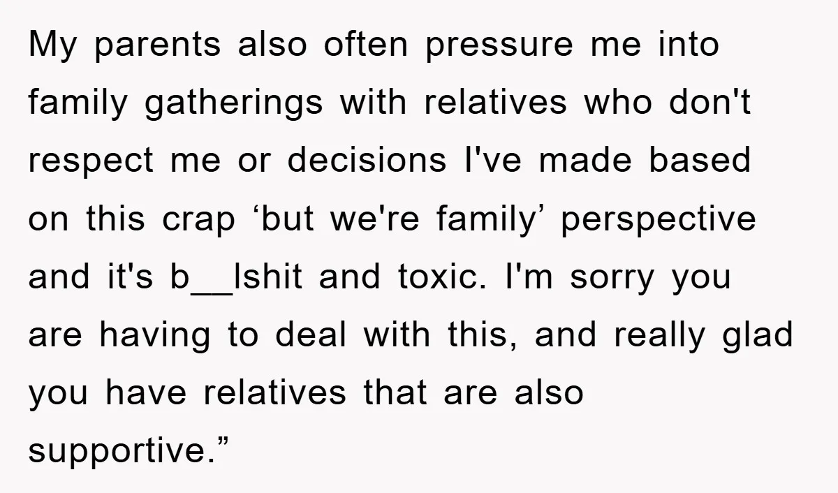 My parents also often pressure me into family gatherings with relatives who don't respect me or decisions I've made based on this crap ‘but we're family’ perspective and it's b__lshit...