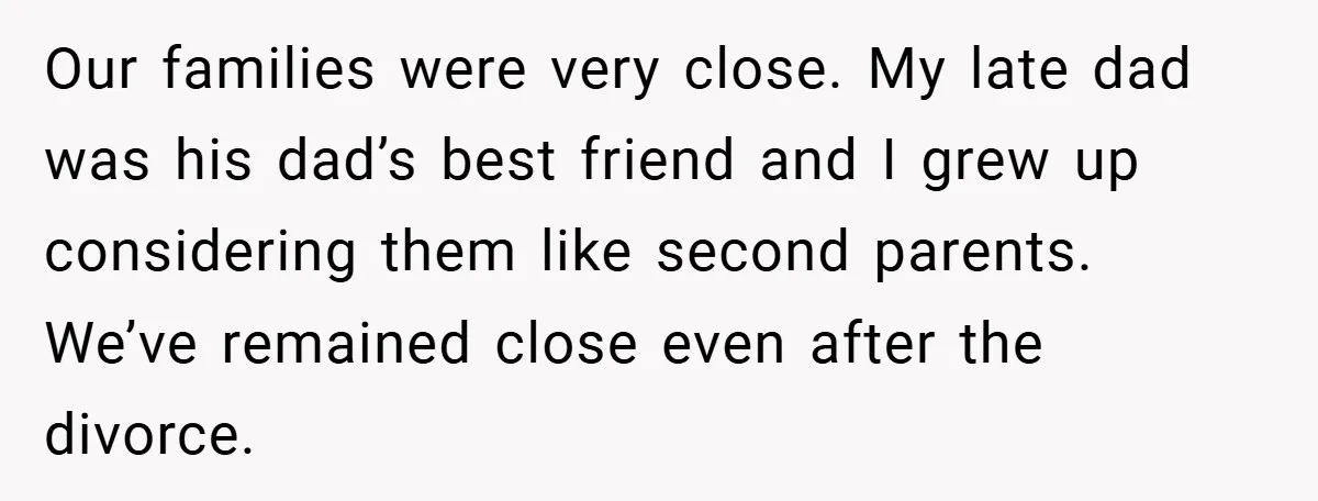 Our families were very close. My late dad was his dad’s best friend and I grew up considering them like second parents. We’ve remained close even after the divorce.