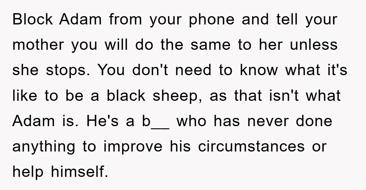 Block Adam from your phone and tell your mother you will do the same to her unless she stops. You don't need to know what it's like to be a...