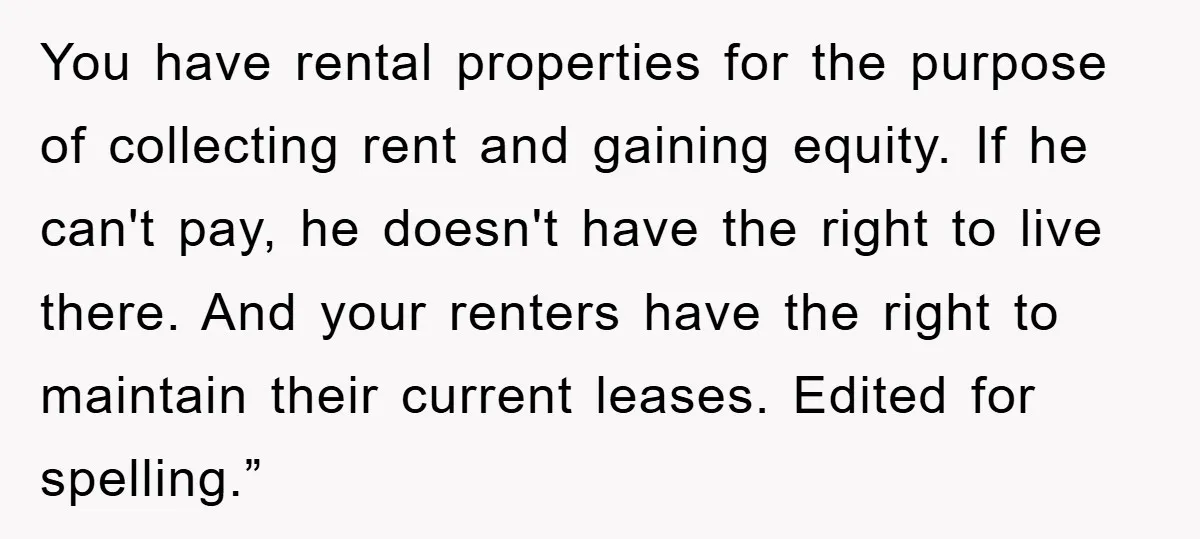 You have rental properties for the purpose of collecting rent and gaining equity. If he can't pay, he doesn't have the right to live there. And your renters have the...