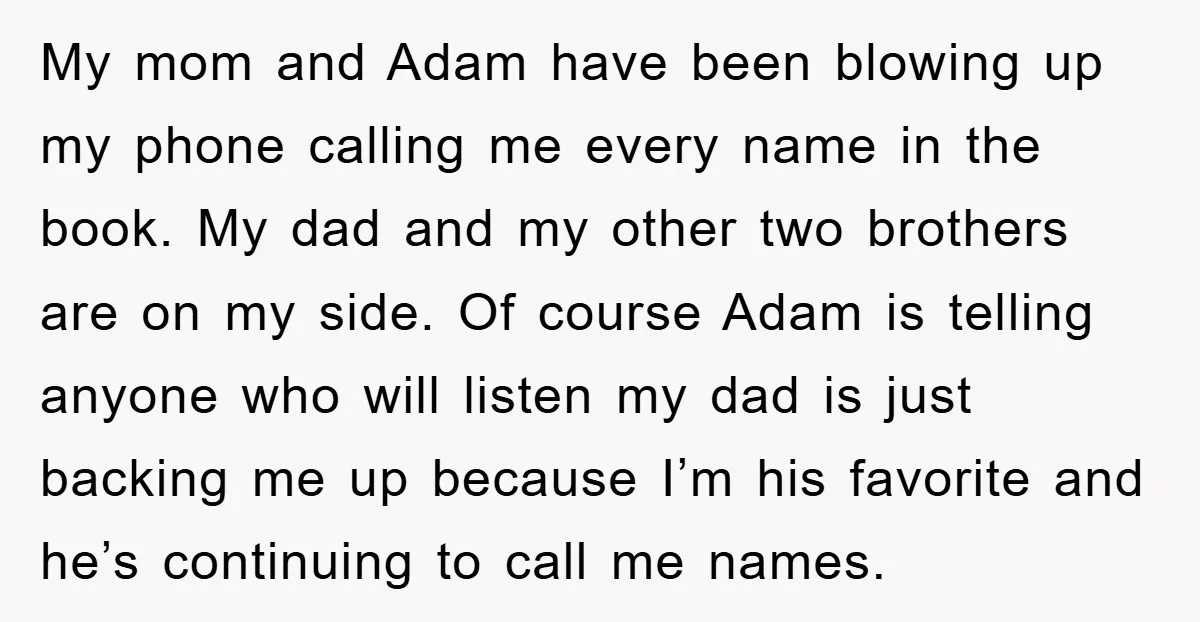 My mom and Adam have been blowing up my phone calling me every name in the book. My dad and my other two brothers are on my side. Of course...