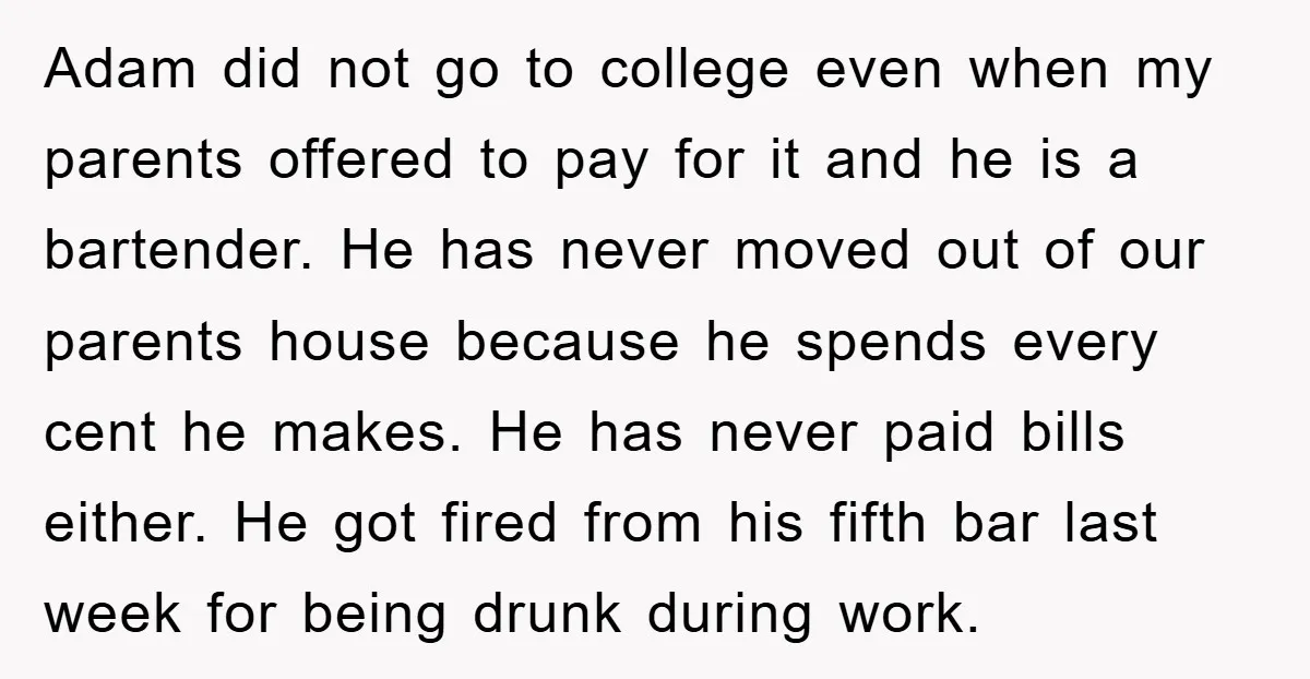 Adam did not go to college even when my parents offered to pay for it and he is a bartender. He has never moved out of our parents house because...