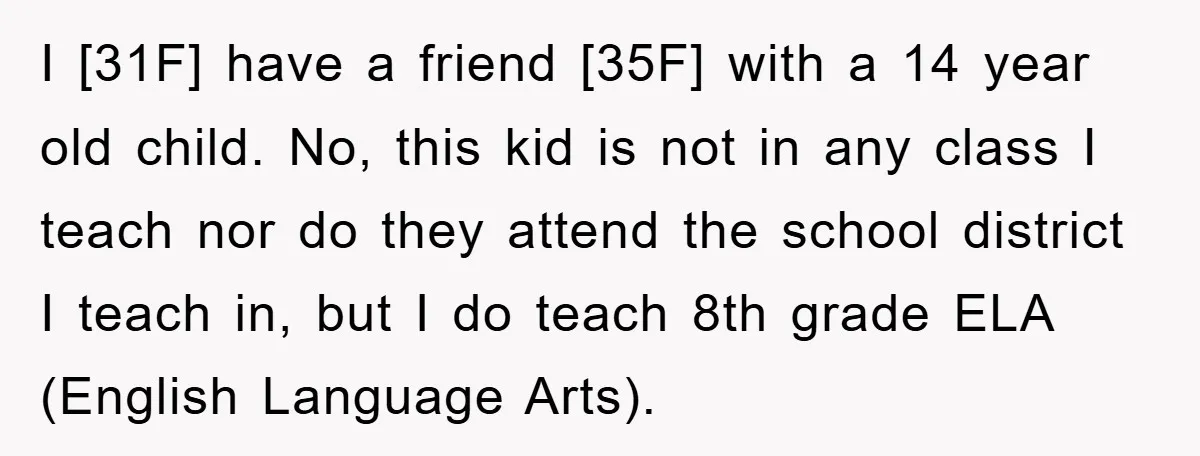 I [31F] have a friend [35F] with a 14 year old child. No, this kid is not in any class I teach nor do they attend the school district I...
