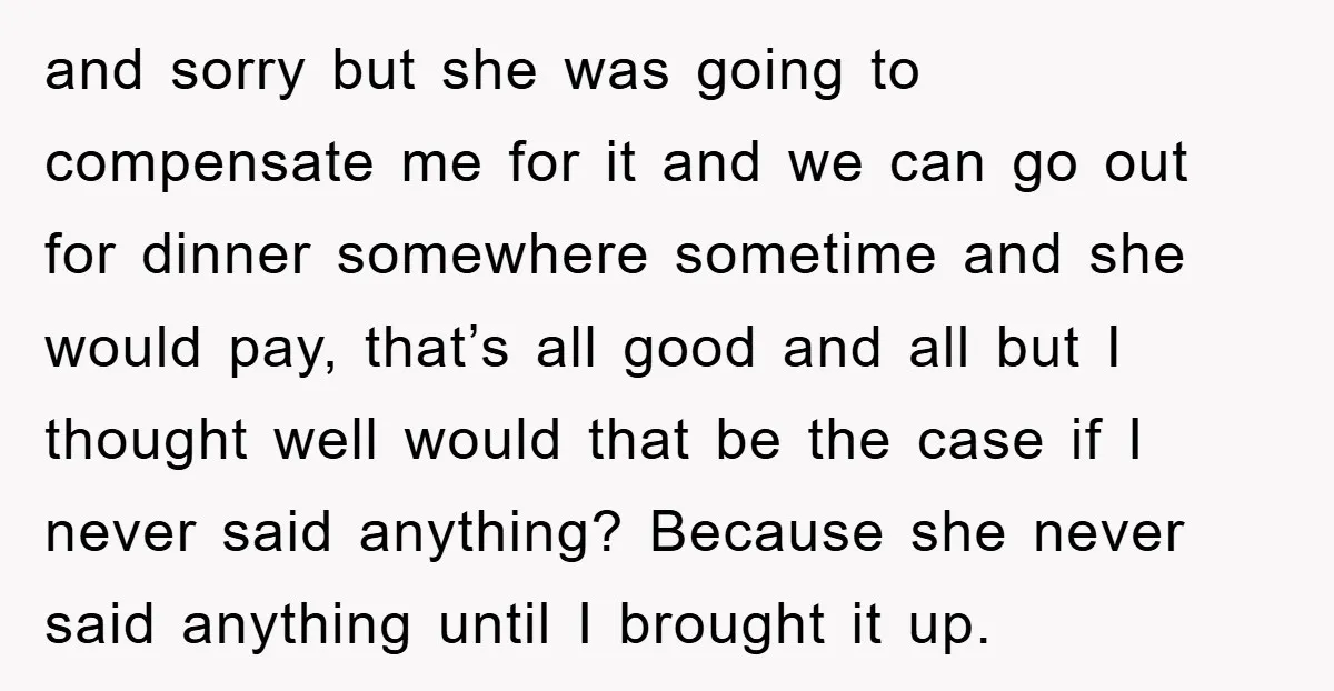 and sorry but she was going to compensate me for it and we can go out for dinner somewhere sometime and she would pay, that’s all good and all but...