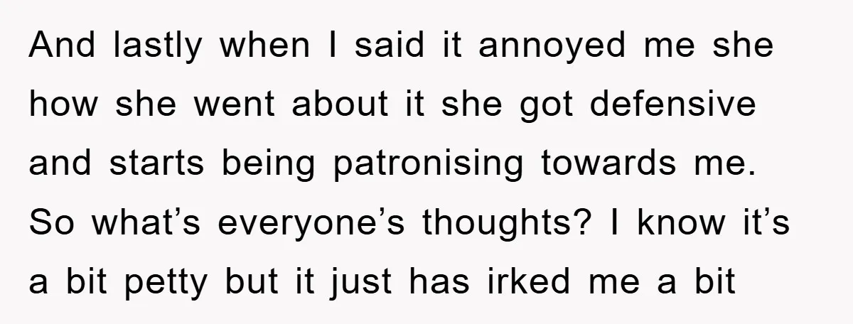 And lastly when I said it annoyed me she how she went about it she got defensive and starts being patronising towards me. So what’s everyone’s thoughts? I know it’s...