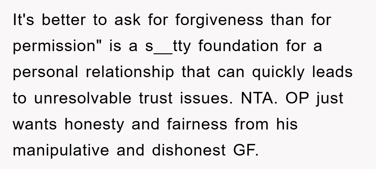 It's better to ask for forgiveness than for permission" is a s__tty foundation for a personal relationship that can quickly leads to unresolvable trust issues. NTA. OP just wants honesty...
