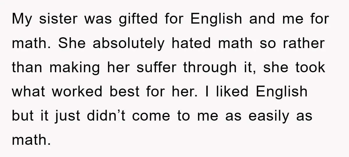 My sister was gifted for English and me for math. She absolutely hated math so rather than making her suffer through it, she took what worked best for her. I...