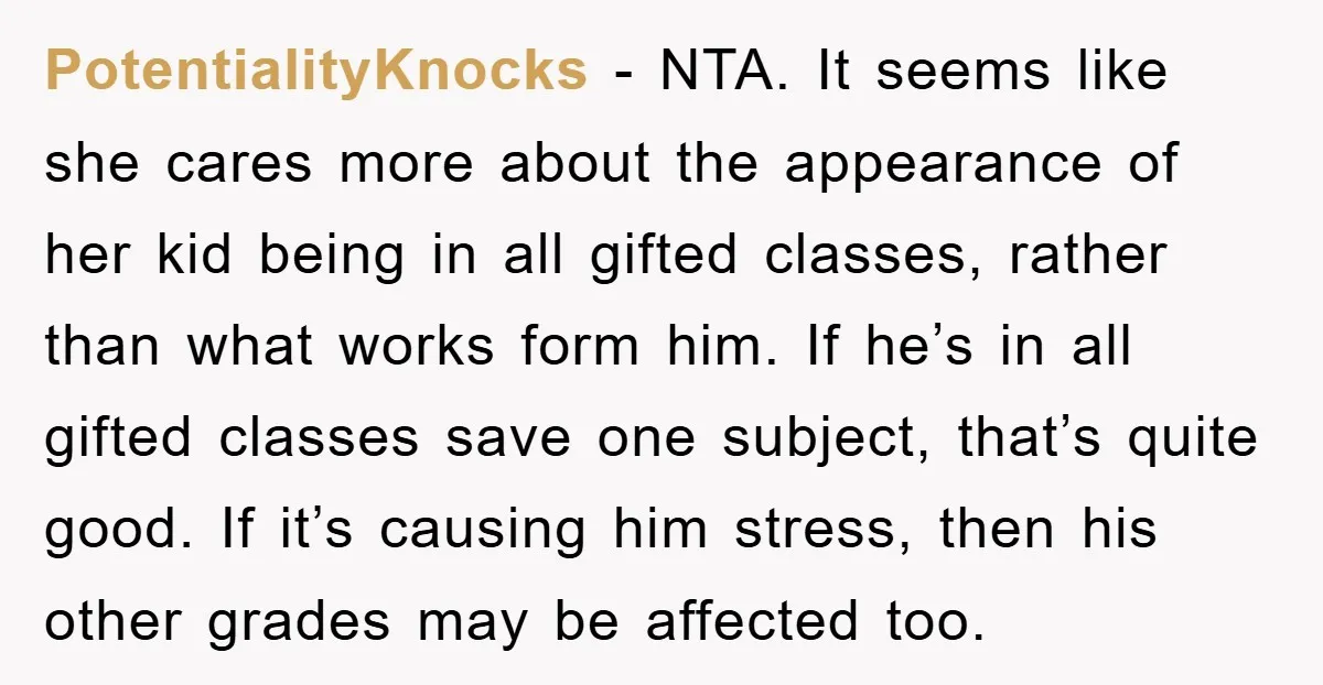 PotentialityKnocks − NTA. It seems like she cares more about the appearance of her kid being in all gifted classes, rather than what works form him. If he’s in all...