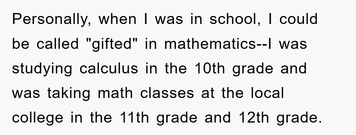 Personally, when I was in school, I could be called "gifted" in mathematics--I was studying calculus in the 10th grade and was taking math classes at the local college in...
