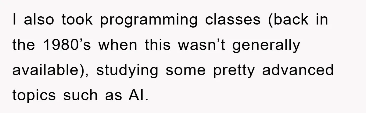 I also took programming classes (back in the 1980’s when this wasn’t generally available), studying some pretty advanced topics such as AI.