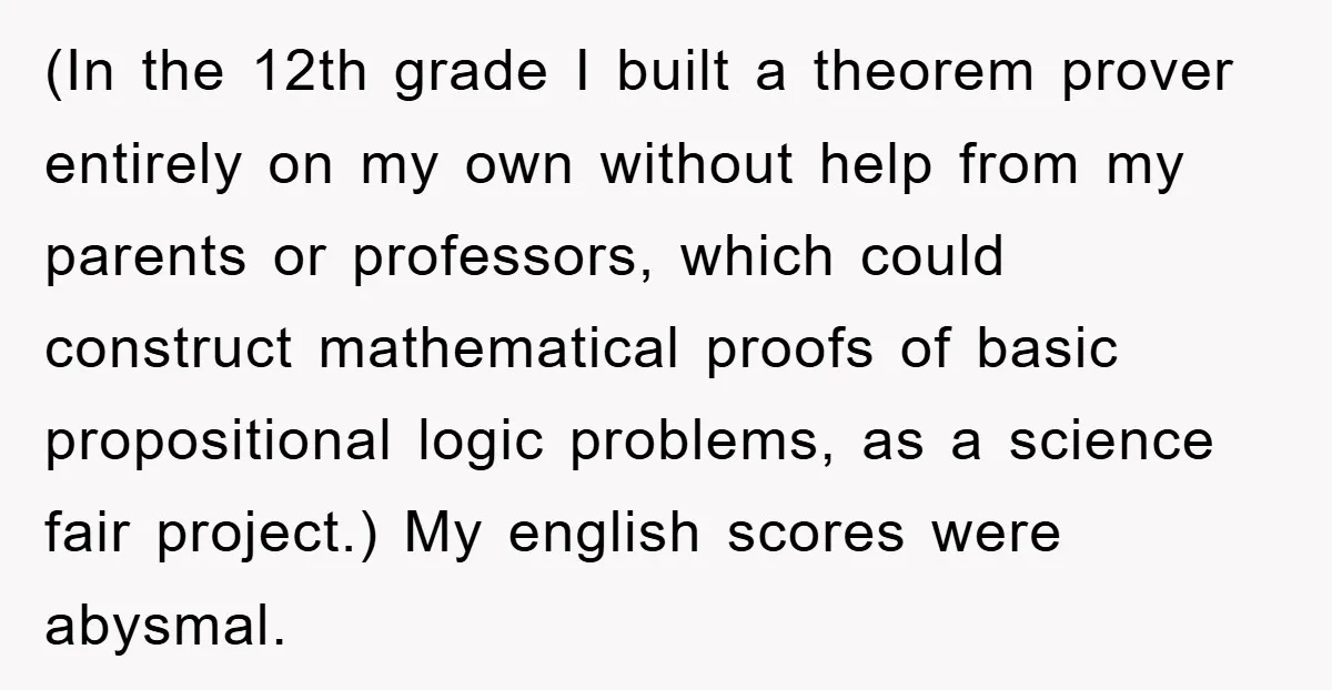 (In the 12th grade I built a theorem prover entirely on my own without help from my parents or professors, which could construct mathematical proofs of basic propositional logic problems,...