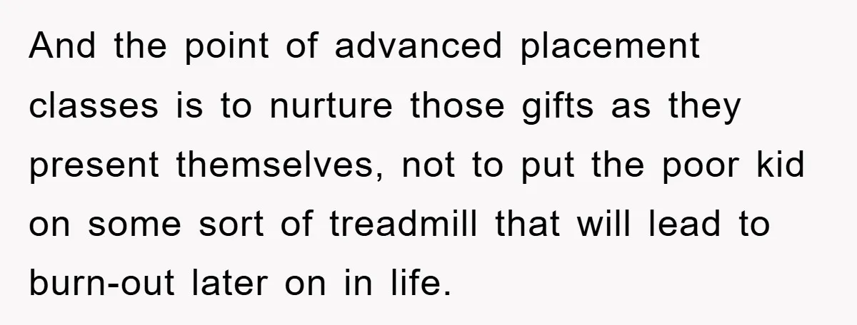 And the point of advanced placement classes is to nurture those gifts as they present themselves, not to put the poor kid on some sort of treadmill that will lead...