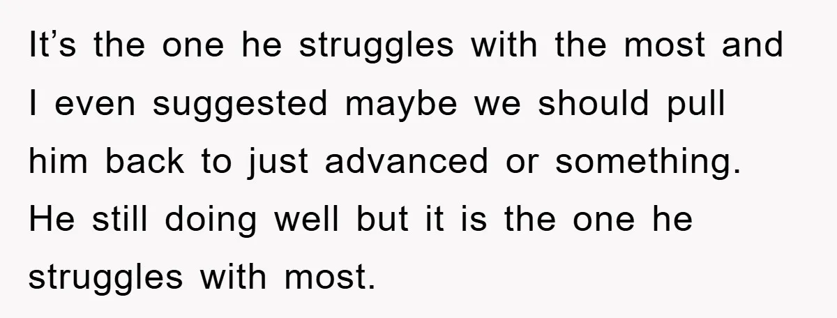It’s the one he struggles with the most and I even suggested maybe we should pull him back to just advanced or something. He still doing well but it is...