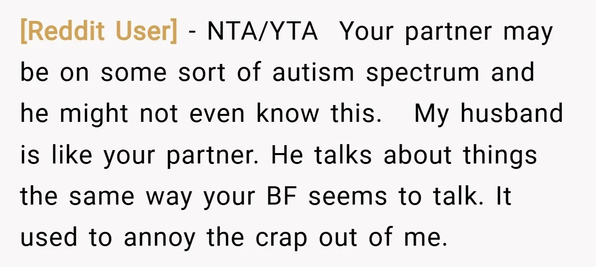 [Reddit User] − NTA/YTA Your partner may be on some sort of autism spectrum and he might not even know this. My husband is like your partner. He talks about...